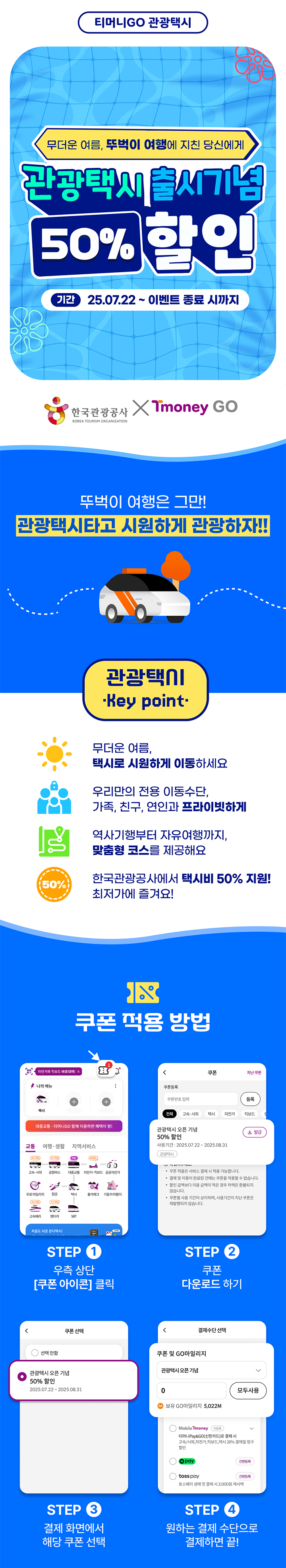 무더운 여름, 뚜벅이 여행에 지친 당신에게? 관광택시 출시기념 50% 할인 기간: 25.07.22~이벤트 종료 시까지 뚜벅이 여행은 그만! 관광택시 타고 시원하게 여행하자 관광택시 Key Point 무더운 여름, 택시로 시원하게 이동하세요 우리만의 전용 이동수단, 가족, 연인, 친구와 프라이빗하게 역사기행부터 자유여행까지 맞춤형 코스를 제공해요 한국관광공사에서 택시비 50% 지원! 최저가에 즐겨요 쿠폰 적용 방법 STEP 1 우측 상단 [쿠폰 아이콘] 클릭 STEP 2 쿠폰 다운로드 하기  STEP 3 결제 화면에서 해당 쿠폰 선택  STEP 4 원하는 결제 수단으로 결제하면 끝 