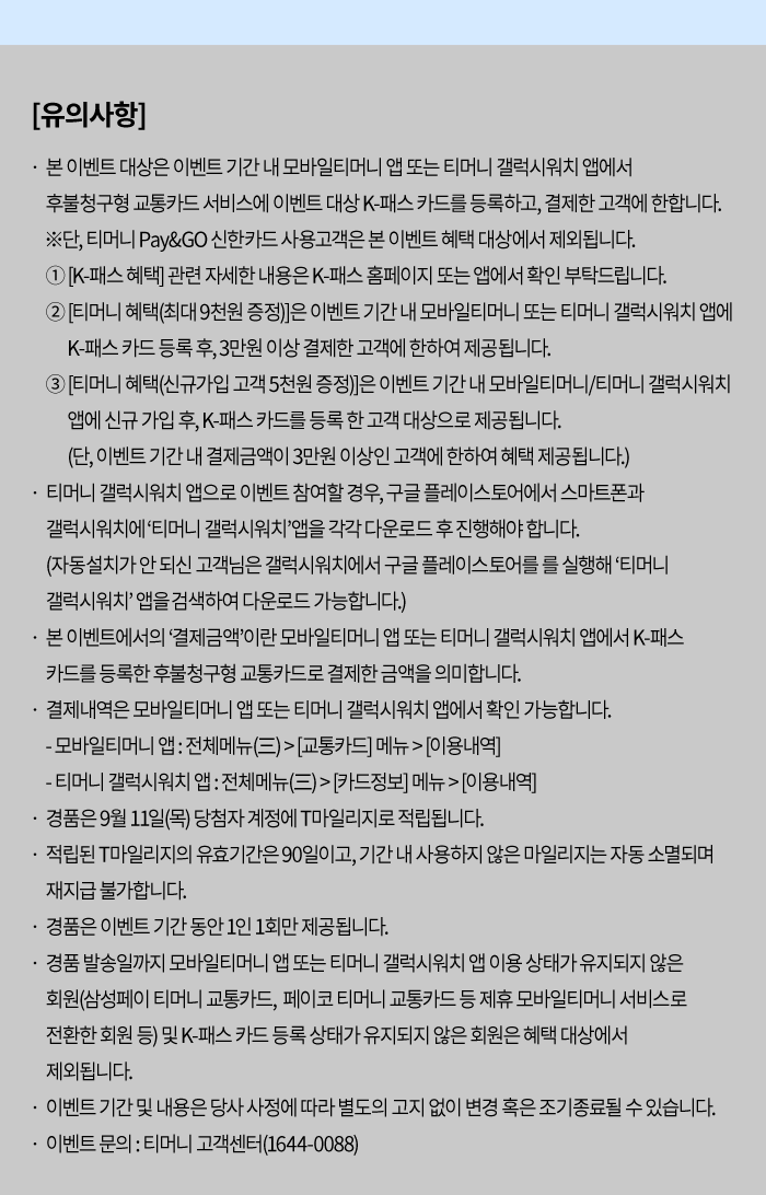 [유의사항] - 본 이벤트 대상은 이벤트 기간 내 모바일티머니 앱 또는 티머니 갤럭시워치 앱에서 후불청구형 교통카드 서비스에 이벤트 대상 K-패스 카드를 등록하고, 결제한 고객에 한합니다. ① [K-패스 혜택] 관련 자세한 내용은 K-패스 홈페이지 또는 앱에서 확인 부탁드립니다. ② [티머니 혜택(최대 9천원 증정)]은 이벤트 기간 내 모바일티머니 또는 티머니 갤럭시워치 앱에 K-패스 카드 등록 후, 3만원 이상 결제한 고객에 한해 제공됩니다. ③ [티머니 혜택(신규가입 고객 5천원 증정)]은 이벤트 기간 내 모바일티머니/티머니 갤럭시워치 앱에 신규 가입 후, K-패스 카드를 등록한 첫 고객 대상으로 제공됩니다. (단, 이벤트 기간 내 결제금액이 3만원 이상인 고객에 한하여 혜택 제공됩니다.) - 티머니 갤럭시워치 앱으로 이벤트 참여할 경우, 구글 플레이스토어에서 스마트폰과 갤럭시워치에 각각 티머니 갤럭시워치 앱을 각각 다운로드 후 진행하셔야 합니다. (자동설치가 안 되신 고객님은 갤럭시워치에서 구글 플레이스토어를 실행하여 ‘티머니 갤럭시워치’ 앱을 검색하여 다운로드 가능합니다.) - 본 이벤트에서의 ‘결제금액’이란 모바일티머니 앱 또는 티머니 갤럭시워치 앱에서 K-패스 카드를 등록한 후불청구형 교통카드로 결제한 금액을 의미합니다. - 결제내역은 모바일티머니 앱 또는 티머니 갤럭시워치 앱에서 확인 가능합니다. · 모바일티머니 앱: 전체메뉴(≡) > [교통카드] 메뉴 > [이용내역] · 티머니 갤럭시워치 앱: 전체메뉴(≡) > [카드정보] 메뉴 > [이용내역] - 경품은 9월 11일(목) 당첨자 계정에 T마일리지로 적립됩니다. - 적립된 T마일리지의 유효기간은 90일이고, 기간 내 사용하지 않은 마일리지는 자동 소멸되며 재지급 불가합니다. - 경품은 이벤트 기간 동안 1인 1회만 제공됩니다. - 경품 발송일까지 모바일티머니 앱 또는 티머니 갤럭시워치 앱 이용 상태가 유지되지 않은 회원(삼성페이 티머니 교통카드, 페이코 티머니 교통카드 등 제휴 모바일티머니 서비스로 전환한 회원 등) 및 K-패스 카드 등록 상태가 유지되지 않은 회원은 혜택 대상에서 제외됩니다. - 이벤트 기간 및 내용은 당사 사정에 따라 별도의 고지 없이 변경 혹은 종료될 수 있습니다. - 이벤트 문의 : 티머니 고객센터 (1644-0088)
