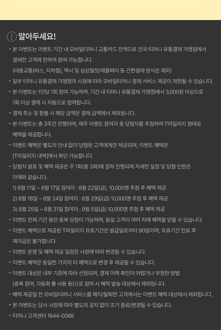 알아두세요! 본 이벤트는 이벤트 기간 내 모바일티머니 교통카드 잔액으로 전국 티머니 유통결제 가맹점에서 결제한 고객에 한하여 참여 가능합니다. (대중교통(버스, 지하철), 택시 및 삼성월렛/애플페이 등 간편결제 방식은 제외) 일부 티머니 유통결제 가맹점의 사정에 따라 모바일티머니 결제 서비스 제공이 제한될 수 있습니다. 본 이벤트는 1인당 1회 참여 가능하며, 기간 내 티머니 유통결제 가맹점에서 3,000원 이상으로 1회 이상 결제 시 자동으로 참여됩니다. 결제 취소 및 환불 시 해당 금액은 결제 금액에서 제외됩니다. 본 이벤트는 총 3주간 진행되며, 매주 이벤트 참여자 중 당첨자를 추첨하여 T마일리지 형태로 혜택을 제공합니다. 이벤트 혜택은 별도의 안내 없이 당첨된 고객에게만 제공되며, 이벤트 혜택은 [T마일리지 내역]에서 확인 가능합니다. 당첨자 발표 및 혜택 제공은 주 1회(총 3회)에 걸쳐 진행되며, 자세한 일정 및 당첨 인원은 아래와 같습니다. 8월 11일 ~ 8월 17일 참여자: 8월 22일(금), 10,000명 추첨 후 혜택 제공 8월 18일 ~ 8월 24일 참여자: 8월 29일(금), 10,000명 추첨 후 혜택 제공 8월 25일 ~ 8월 31일 참여자: 9월 5일(금), 10,000명 추첨 후 혜택 제공 이벤트 전체 기간 동안 중복 당첨이 가능하며, 동일 고객이 여러 차례 혜택을 받을 수 있습니다. 이벤트 혜택으로 제공된 T마일리지 유효기간은 발급일로부터 90일이며, 유효기간 만료 후 재지급은 불가합니다. 이벤트 운영 및 혜택 제공 일정은 사정에 따라 변경될 수 있습니다. 이벤트 혜택은 동일한 가치의 타 혜택으로 변경 후 제공될 수 있습니다. 이벤트 대상은 내부 기준에 따라 선정되며, 결제 이력 확인이 어렵거나 부정한 방법(중복 참여, 자동화 툴 사용 등)으로 참여 시 혜택 발송 대상에서 제외됩니다. 혜택 제공일 전 모바일티머니 서비스를 해지/탈퇴한 고객께서는 이벤트 혜택 대상에서 제외됩니다. 본 이벤트는 당사 사정에 따라 별도의 공지 없이 조기 종료/변경될 수 있습니다. 티머니 고객센터 1644-0088