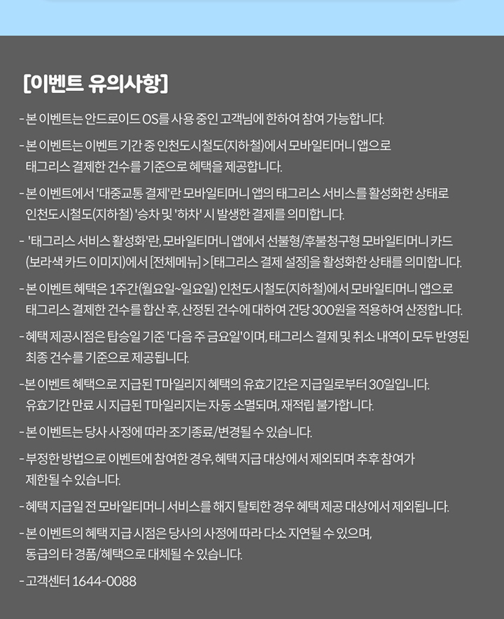 [이벤트 유의사항] 본 이벤트는 안드로이드 OS를 사용 중인 고객님에 한하여 참여 가능합니다. 본 이벤트는 이벤트 기간 중 인천도시철도(지하철)에서 모바일티머니 앱으로 태그리스 결제한 건수를 기준으로 혜택을 제공합니다. 본 이벤트에서 ‘대중교통 결제’란 모바일티머니 앱의 태그리스 서비스를 활성화한 상태로 인천도시철도(지하철) 승차와 하차 시 발생한 결제를 의미합니다. 태그리스 서비스 활성화란 모바일티머니 앱에서 선불형/후불형 모바일티머니 카드(교통카드)를 이미지에 추가하고 태그리스 결제를 활성화한 상태를 의미합니다. 본 이벤트 혜택은 1주간(월요일~일요일) 인천도시철도(지하철)에서 모바일티머니 앱으로 태그리스 결제한 건수를 합산 후, 산정된 건수에 따라 건당 300원을 적용하여 산정합니다. 혜택 제공시점은 익월 기준 다음 주 금요일이며, 태그리스 결제 건수 내역이 모두 반영된 최종 건수를 기준으로 적립됩니다. 본 이벤트로 적립된 ‘T마일리지’의 혜택의 유효기간은 지급일로부터 30일입니다. 유효기간 만료 시 미사용한 마일리지는 자동 소멸되며, 재적립 불가합니다. 본 이벤트는 당사 사정에 따라 조기 종료/변경될 수 있습니다. 부정한 방법으로 이벤트에 참여한 경우, 혜택 제공 대상에서 제외되며 추후 참여가 제한될 수 있습니다. 혜택 지급 전 모바일티머니 서비스를 해지한 경우 혜택 제공 대상에서 제외됩니다. 본 이벤트의 혜택 및 지급시점은 당사 사정에 따라 다소 지연될 수 있으며, 동급의 경품/혜택으로 대체될 수 있습니다. 고객센터 1644-0088