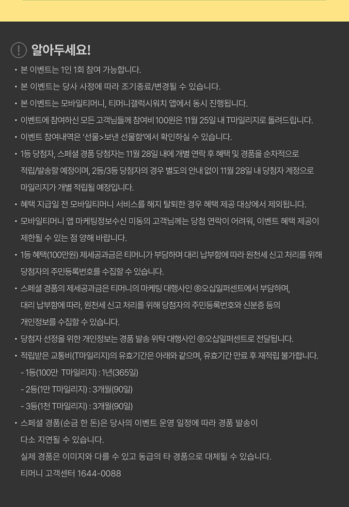 알아두세요 · 본 이벤트는 1인 1회 참여 가능합니다. · 본 이벤트는 당사 사정에 따라 조기종료/변경될 수 있습니다. · 본 이벤트는 모바일티머니, 티머니갤럭시워치 앱에서 동시 진행됩니다. · 이벤트에 참여하신 모든 고객님들께 참여비 100원은 11월 25일 내 T마일리지로 돌려드립니다. · 이벤트 참여 내역은 '선물>보낸 선물함'에서 확인하실 수 있습니다. · 1등 당첨자, 스폐셜 경품 당첨자는 11월 28일 내에 개별 연락 후 혜택 및 경품을 순차적으로 적립/발송할 예정이며, 2등/3등 당첨자의 경우 별도의 안내 없이 11월 28일 내 당첨자 계정으로 마일리지가 개별 적립될 예정입니다. · 혜택 지급일 전 모바일티머니 서비스를 해지 탈퇴할 경우 혜택 제공 대상에서 제외됩니다. · 모바일티머니 앱 마케팅정보수신 미동의 고객님께는 당첨 연락이 어려워, 이벤트 혜택 제공이 제한될 수 있는 점 양해 바랍니다. · 1등 혜택(100만원) 제새공과금은 티머니가 부담하며 대리 납부함에 따라 원천세 신고 처리를 위해 당첨자의 주민등록번호를 수집할 수 있습니다. · 스폐셜 경품의 제세공과금은 티머니의 마케팅 대행사인 (주)오십일퍼센트에서 부담하며, 대리 납부함에 따라, 원천세 신고 처리를 위해 당첨자의 주민등록번호와 신분증 등의 개인정보를 수집할 수 있습니다. · 당첨자 선정을 위한 개인정보는 경품 발송 위탁 대행사인 (주)오십일퍼센트로 전달됩니다. · 적립받은 교통비(T마일리지)의 유효기간은 아래와 같으며, 유효기간 만료 후 재적립 불가합니다. - 1등(100만 T마일리지): 1년(365일) - 2등(1만 T마일리지): 3개월(90일) - 3등(1천 T마일리지): 3개월(90일) · 스폐셜 경품(순금 한 돈)은 당사의 이벤트 운영 일정에 따라 경품 발송이 다소 지연될 수 있습니다. · 실제 경품은 이미지와 다를 수 있고 동급의 타 경품으로 대체될 수 있습니다. · 티머니 고객센터 1644-0088
