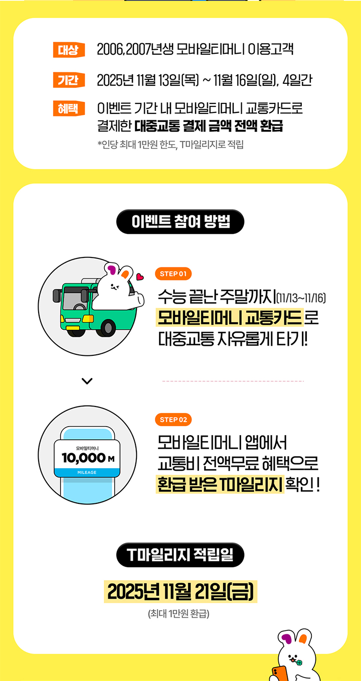 [이벤트 정보] 대상: 2006, 2007년생 모바일티머니 이용 고객 기간: 2025년 11월 13일(목) ~ 11월 16일(일), 4일간 혜택: 이벤트 기간 내 모바일티머니 교통카드로 결제한 대중교통 결제 금액 전액 환급 (인당 최대 1만원 한도, T마일리지로 적립) [이벤트 참여 방법] STEP 01수능 끝난 주말까지 (11/13~11/16) 모바일티머니 교통카드로 대중교통 자유롭게 타기 STEP 02 모바일티머니 앱에서 교통비 전액 무료 혜택으로 환급 받은 T마일리지 확인 [T마일리지 적립일] 2025년 11월 21일(금) (최대 1만원 환급)