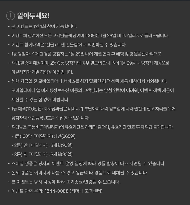 알아두세요! 본 이벤트는 1인 1회 참여 가능합니다. 본 이벤트는 당사 사정에 따라 조기 종료 또는 변경될 수 있습니다. 본 이벤트는 모바일티머니, 티머니플러스 앱에서 동시 진행됩니다. 이벤트 참여 고객 전원에게 참여비 100원은 1월 26일 자 T마일리지로 지급됩니다. 이벤트 참여 내역은 ‘선물 > 모바일 쿠폰’에서 확인할 수 있습니다. 1등 당첨자 및 스페셜 경품 당첨자는 1월 29일 내 개별 연락 후 혜택 및 경품이 순차 지급 또는 발송됩니다. 2등, 3등 당첨자는 별도 안내 없이 1월 29일 내 당첨자 계정으로 마일리지가 지급됩니다. 혜택 지급일 전 모바일티머니 서비스 해지 또는 탈퇴 시 혜택 지급 대상에서 제외됩니다. 모바일티머니 앱 마케팅정보 수신 미동의 시 당첨 안내 및 이벤트 혜택 제공에 제한이 있을 수 있습니다. 1등 혜택(100만원)의 제세공과금은 티머니가 부담하며, 원천세 신고를 위해 당첨자의 주민등록번호를 수집할 수 있습니다. 적립된 모바일마일리지는 유효기간 종료 후 재적립이 불가합니다. 1등(100만 모바일마일리지): 1년(365일) 2등(1만 모바일마일리지): 3개월(90일) 3등(1천 모바일마일리지): 3개월(90일) 실제 경품은 이미지와 다를 수 있으며, 일정에 따라 지급이 지연될 수 있습니다. 실물 경품은 동일한 금액대의 타 경품으로 대체될 수 있습니다. 티머니 고객센터 1644-0088