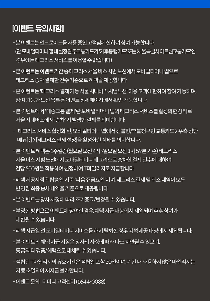 이벤트 유의사항 본 이벤트는 안드로이드 OS 및 USIM 교통카드를 사용 중인 고객님에 한하여 참여 가능합니다 (기후동행카드 제외) 본 이벤트는 이벤트 기간 중 태그리스 서울 버스 시범 노선에서 모바일티머니 앱으로 태그리스 승차 결제한 건수 기준으로 혜택을 제공합니다 본 이벤트는 태그리스 결제 가능 서울 시내버스 시범 노선 이용 고객에 한하여 참여 가능하며 참여 가능한 노선 목록은 이벤트 상세페이지에서 확인 가능합니다 본 이벤트에서 대중교통 결제란 모바일티머니 앱의 태그리스 서비스를 활성화한 상태로 서울 시내버스에서 승차 시 발생한 결제를 의미합니다 태그리스 서비스 활성화란 모바일티머니 앱에서 선불형/후불청구형 교통카드 우측 상단 메뉴[:] > 태그리스 결제 설정을 활성화한 상태를 의미합니다 본 이벤트 혜택은 1주일간(월요일 오전 4시~일요일 오전 3시 59분 기준) 태그리스 서울 버스 시범 노선에서 모바일티머니 태그리스로 승차한 결제 건수에 대하여 건당 500원을 적용하여 산정하여 T마일리지로 지급합니다 혜택 제공 시점은 탑승일 기준 다음주 금요일이며 태그리스 결제 및 취소 내역이 모두 반영된 최종 승차 내역을 기준으로 제공됩니다 본 이벤트는 당사 사정에 따라 조기 종료/변경될 수 있습니다 부정한 방법으로 이벤트에 참여한 경우 혜택 지급 대상에서 제외되며 추후 참여가 제한될 수 있습니다 혜택 지급일 전 모바일티머니 서비스를 해지 탈퇴한 경우 혜택 제공 대상에서 제외됩니다 본 이벤트의 혜택 지급 시점은 당사 사정에 따라 다소 지연될 수 있으며 동급의 타 경품/혜택으로 대체될 수 있습니다 적립된 T마일리지의 유효기간은 적립일 포함 30일이며 기간 내 사용하지 않은 마일리지는 자동 소멸되어 재지급 불가합니다 이벤트 문의 티머니 고객센터 1644-0088