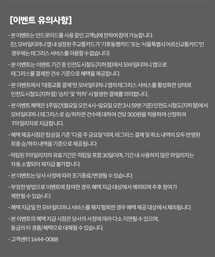[이벤트 유의사항] 본 이벤트는 안드로이드 OS를 사용 중인 고객님에 한하여 참여 가능합니다. 본 이벤트는 이벤트 기간 중 인천도시철도(지하철)에서 모바일티머니 앱으로 태그리스 결제한 건수를 기준으로 혜택을 제공합니다. 본 이벤트에서 ‘대중교통 결제’란 모바일티머니 앱의 태그리스 서비스를 활성화한 상태로 인천도시철도(지하철) 승차와 하차 시 발생한 결제를 의미합니다. 태그리스 서비스 활성화란 모바일티머니 앱에서 선불형/후불형 모바일티머니 카드(교통카드)를 이미지에 추가하고 태그리스 결제를 활성화한 상태를 의미합니다. 본 이벤트 혜택은 1주간(월요일~일요일) 인천도시철도(지하철)에서 모바일티머니 앱으로 태그리스 결제한 건수를 합산 후, 산정된 건수에 따라 건당 300원을 적용하여 산정합니다. 혜택 제공시점은 익월 기준 다음 주 금요일이며, 태그리스 결제 건수 내역이 모두 반영된 최종 건수를 기준으로 적립됩니다. 본 이벤트로 적립된 ‘T마일리지’의 혜택의 유효기간은 지급일로부터 30일입니다. 유효기간 만료 시 미사용한 마일리지는 자동 소멸되며, 재적립 불가합니다. 본 이벤트는 당사 사정에 따라 조기 종료/변경될 수 있습니다. 부정한 방법으로 이벤트에 참여한 경우, 혜택 제공 대상에서 제외되며 추후 참여가 제한될 수 있습니다. 혜택 지급 전 모바일티머니 서비스를 해지한 경우 혜택 제공 대상에서 제외됩니다. 본 이벤트의 혜택 및 지급시점은 당사 사정에 따라 다소 지연될 수 있으며, 동급의 경품/혜택으로 대체될 수 있습니다. 고객센터 1644-0088
