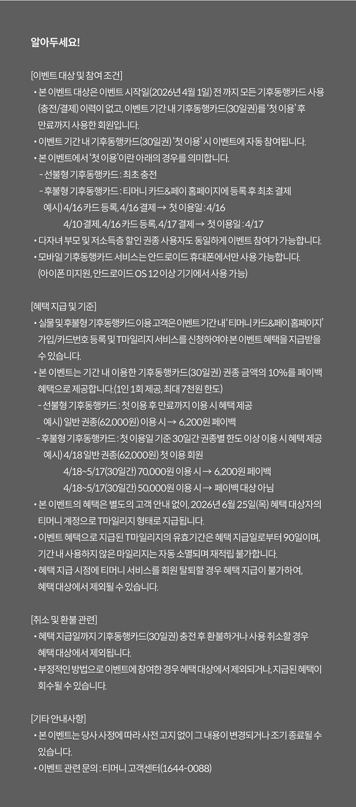 알아두세요! [이벤트 대상 및 참여 조건] · 본 이벤트 대상은 이벤트 시작일(2026년 4월 1일) 전 까지 모든 기후동행카드 사용(충전/결제) 이력이 없고, 이벤트 기간 내 기후동행카드(30일권)를 ‘첫 이용’ 후 만료까지 사용한 회원입니다. · 이벤트 기간 내 기후동행카드(30일권) ‘첫 이용’ 시 이벤트에 자동 참여됩니다. · 본 이벤트에서 ‘첫 이용’이란 아래의 경우를 의미합니다. - 선불형 기후동행카드 : 최초 충전 후 사용 개시 - 후불형 기후동행카드 : 최초 결제 · 다자녀 부모 및 저소득층 할인 권종 사용자도 동일하게 이벤트 참여가 가능합니다. · 모바일 기후동행카드 서비스는 안드로이드 휴대폰에서만 사용 가능합니다. (아이폰 미지원, 안드로이드 OS 12 이상 기기에서 사용 가능) [혜택 지급 및 기준] · 실물 기후동행카드 이용 고객은 이벤트 기간 내 ‘티머니 카드&페이 홈페이지’ 가입/카드번호 등록 및 T마일리지 서비스를 신청하여야 본 이벤트 혜택을 지급받을 수 있습니다. · 본 이벤트는 기간 내 이용한 기후동행카드(30일권) 권종 금액의 10%를 페이백 혜택으로 제공합니다. · 본 이벤트의 혜택은 별도의 고객 안내 없이, 2026년 6월 25일(목) 혜택 대상자의 티머니 계정으로 T마일리지 형태로 지급됩니다. · 이벤트 혜택으로 지급된 T마일리지의 유효기간은 혜택 지급일로부터 90일이며, 기간 내 사용하지 않은 마일리지는 자동 소멸되며 재적립 불가합니다. · 혜택 지급 시점에 티머니 서비스를 회원 탈퇴할 경우 혜택 지급이 불가하여, 혜택 대상에서 제외될 수 있습니다. [취소 및 환불 관련] · 혜택 지급일까지 기후동행카드(30일권) 충전 후 환불하거나 사용 취소할 경우 혜택 대상에서 제외됩니다. · 부정적인 방법으로 이벤트에 참여한 경우 혜택 대상에서 제외되거나, 지급된 혜택이 회수될 수 있습니다. [기타 안내사항] · 본 이벤트는 당사 사정에 따라 사전 고지 없이 그 내용이 변경되거나 조기 종료될 수 있습니다. · 이벤트 관련 문의 : 티머니 고객센터(1644-0088)