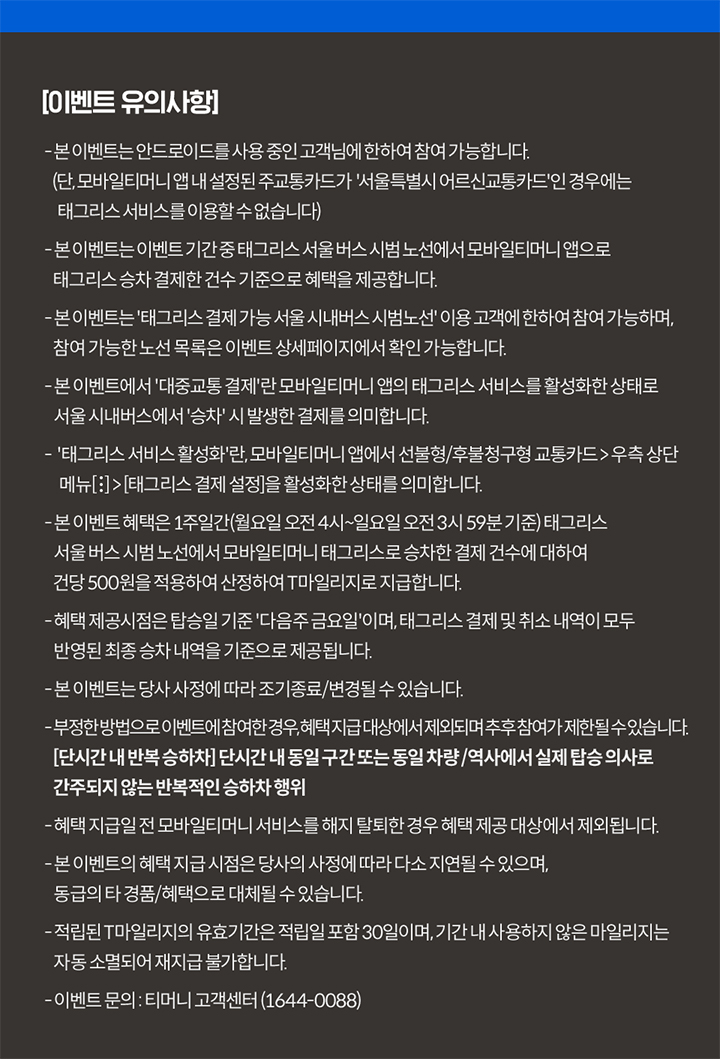 이벤트 유의사항 본 이벤트는 안드로이드 OS 및 USIM 교통카드를 사용 중인 고객님에 한하여 참여 가능합니다 (기후동행카드 제외) 본 이벤트는 이벤트 기간 중 태그리스 서울 버스 시범 노선에서 모바일티머니 앱으로 태그리스 승차 결제한 건수 기준으로 혜택을 제공합니다 본 이벤트는 태그리스 결제 가능 서울 시내버스 시범 노선 이용 고객에 한하여 참여 가능하며 참여 가능한 노선 목록은 이벤트 상세페이지에서 확인 가능합니다 본 이벤트에서 대중교통 결제란 모바일티머니 앱의 태그리스 서비스를 활성화한 상태로 서울 시내버스에서 승차 시 발생한 결제를 의미합니다 태그리스 서비스 활성화란 모바일티머니 앱에서 선불형/후불청구형 교통카드 우측 상단 메뉴[:] > 태그리스 결제 설정을 활성화한 상태를 의미합니다 본 이벤트 혜택은 1주일간(월요일 오전 4시~일요일 오전 3시 59분 기준) 태그리스 서울 버스 시범 노선에서 모바일티머니 태그리스로 승차한 결제 건수에 대하여 건당 500원을 적용하여 산정하여 T마일리지로 지급합니다 혜택 제공 시점은 탑승일 기준 다음주 금요일이며 태그리스 결제 및 취소 내역이 모두 반영된 최종 승차 내역을 기준으로 제공됩니다 본 이벤트는 당사 사정에 따라 조기 종료/변경될 수 있습니다 부정한 방법으로 이벤트에 참여한 경우 혜택 지급 대상에서 제외되며 추후 참여가 제한될 수 있습니다 혜택 지급일 전 모바일티머니 서비스를 해지 탈퇴한 경우 혜택 제공 대상에서 제외됩니다 본 이벤트의 혜택 지급 시점은 당사 사정에 따라 다소 지연될 수 있으며 동급의 타 경품/혜택으로 대체될 수 있습니다 적립된 T마일리지의 유효기간은 적립일 포함 30일이며 기간 내 사용하지 않은 마일리지는 자동 소멸되어 재지급 불가합니다 이벤트 문의 티머니 고객센터 1644-0088